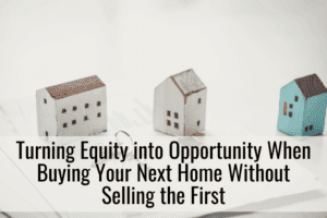 Turning Equity into Opportunity When Buying Your Next Home Without Selling the First